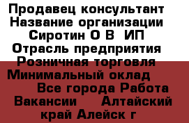 Продавец-консультант › Название организации ­ Сиротин О.В, ИП › Отрасль предприятия ­ Розничная торговля › Минимальный оклад ­ 35 000 - Все города Работа » Вакансии   . Алтайский край,Алейск г.